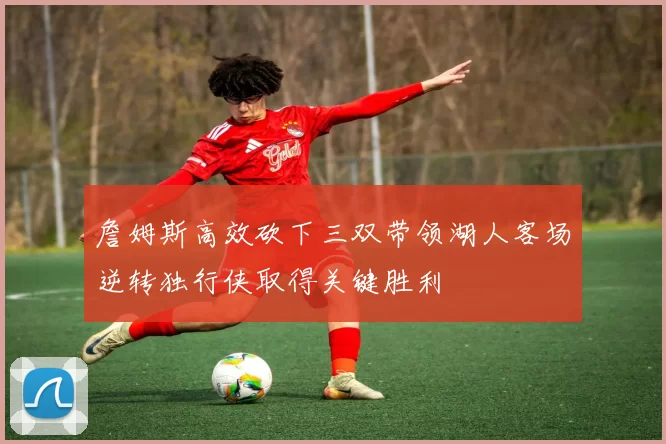 詹姆斯高效砍下三双带领湖人客场逆转独行侠取得关键胜利