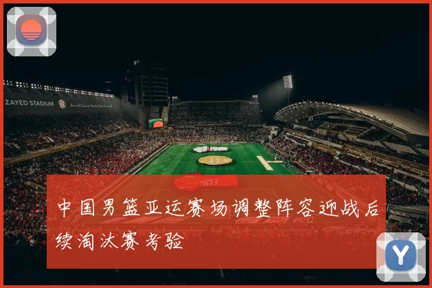 中国男篮亚运赛场调整阵容迎战后续淘汰赛考验