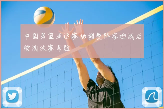中国男篮亚运赛场调整阵容迎战后续淘汰赛考验