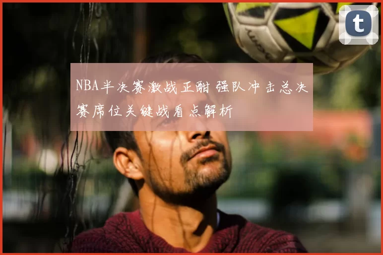 NBA半决赛激战正酣 强队冲击总决赛席位关键战看点解析