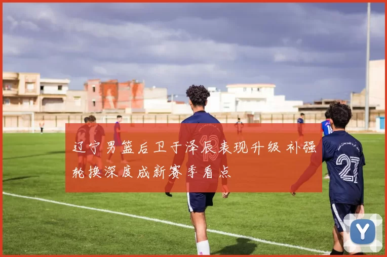 辽宁男篮后卫于泽辰表现升级 补强轮换深度成新赛季看点