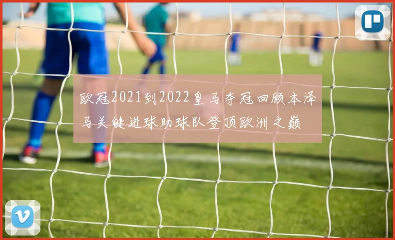 欧冠2021到2022皇马夺冠回顾本泽马关键进球助球队登顶欧洲之巅