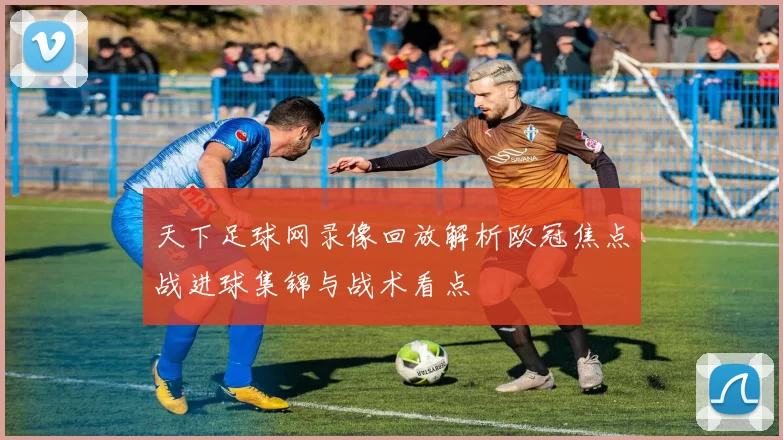 天下足球网录像回放解析欧冠焦点战进球集锦与战术看点