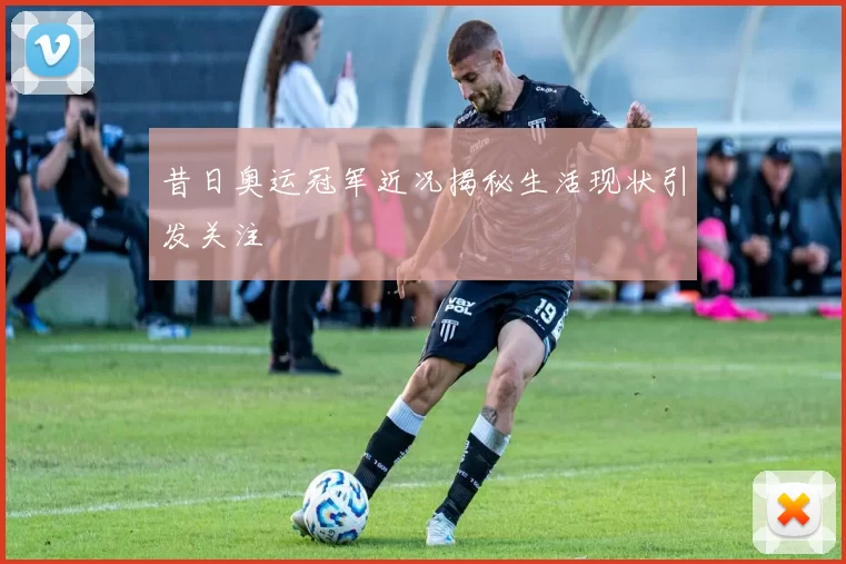 昔日奥运冠军近况揭秘生活现状引发关注