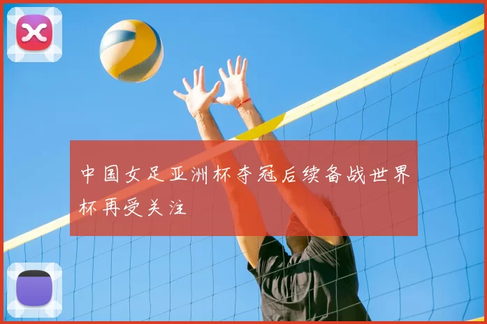 中国女足亚洲杯夺冠后续备战世界杯再受关注