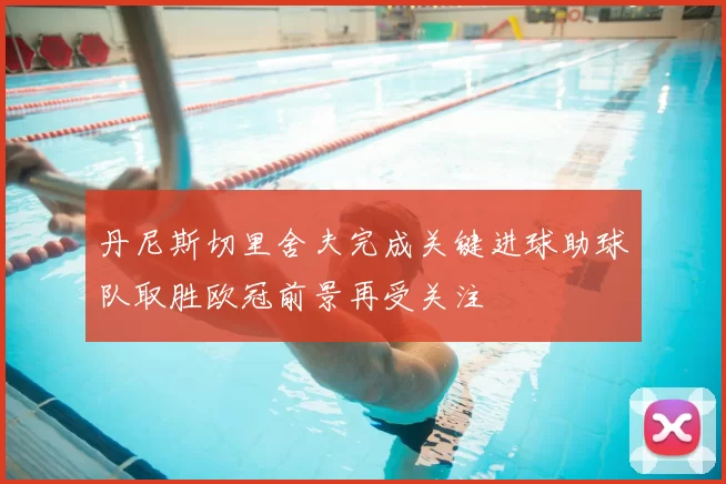 丹尼斯切里舍夫完成关键进球助球队取胜欧冠前景再受关注