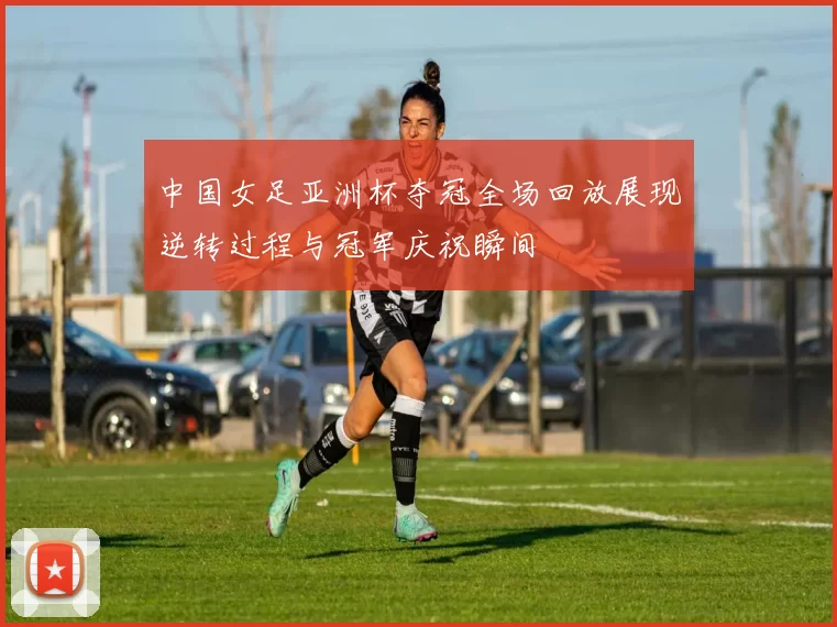 中国女足亚洲杯夺冠全场回放展现逆转过程与冠军庆祝瞬间