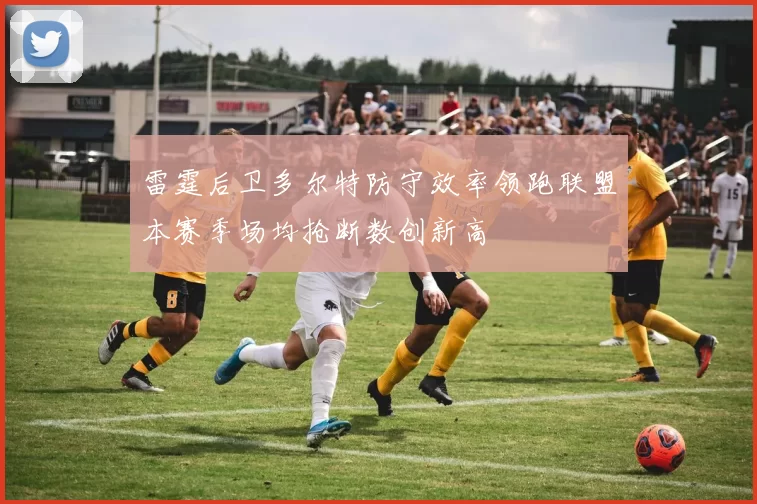 雷霆后卫多尔特防守效率领跑联盟本赛季场均抢断数创新高