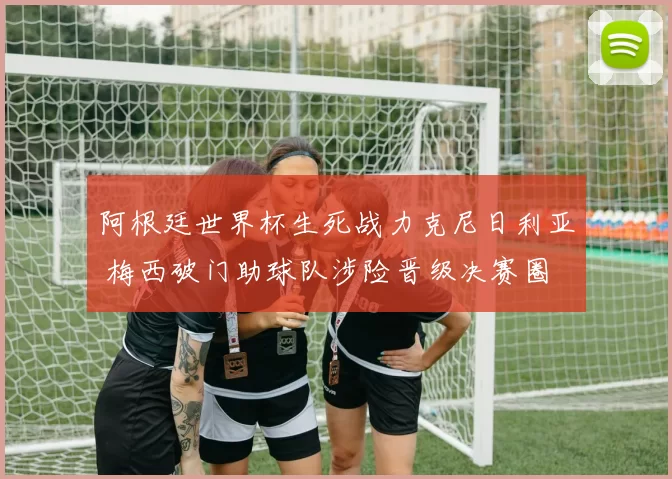 阿根廷世界杯生死战力克尼日利亚 梅西破门助球队涉险晋级决赛圈