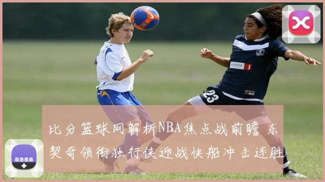 比分篮球网解析NBA焦点战前瞻 东契奇领衔独行侠迎战快船冲击连胜