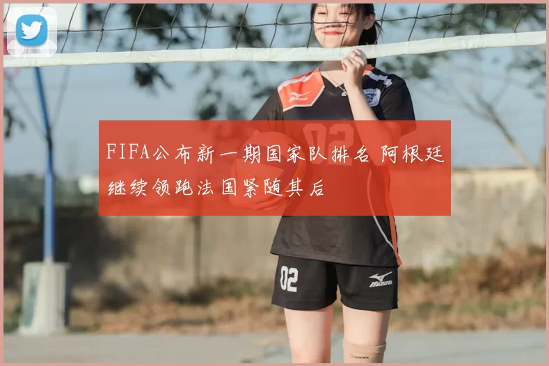 FIFA公布新一期国家队排名 阿根廷继续领跑法国紧随其后
