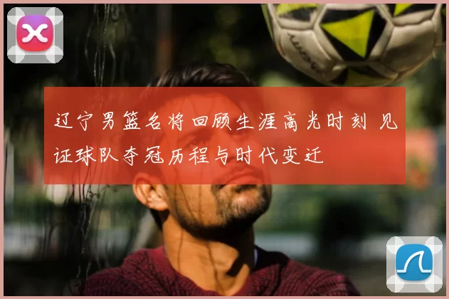 辽宁男篮名将回顾生涯高光时刻 见证球队夺冠历程与时代变迁