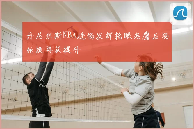 丹尼尔斯NBA连场发挥抢眼老鹰后场轮换再获提升