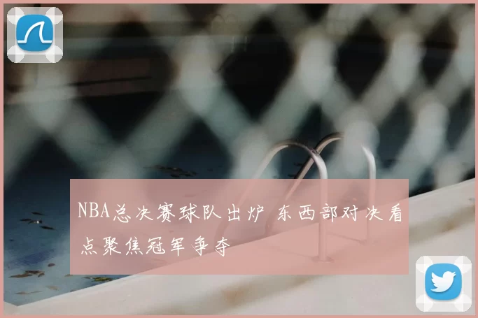 NBA总决赛球队出炉 东西部对决看点聚焦冠军争夺