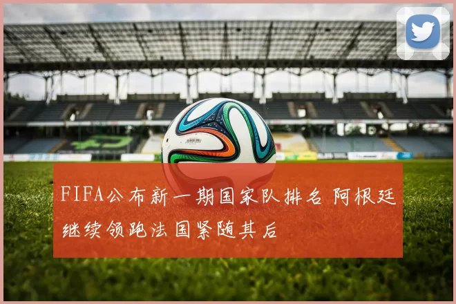 FIFA公布新一期国家队排名 阿根廷继续领跑法国紧随其后