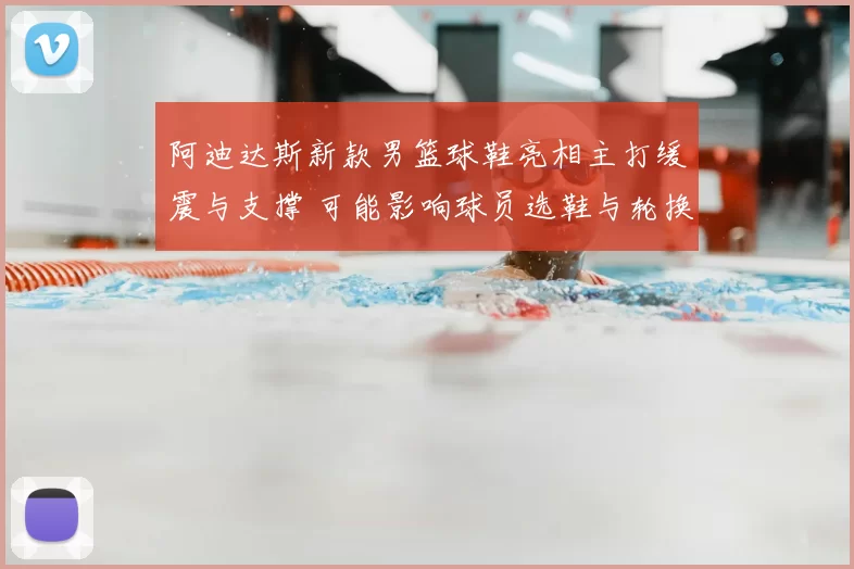 阿迪达斯新款男篮球鞋亮相主打缓震与支撑 可能影响球员选鞋与轮换