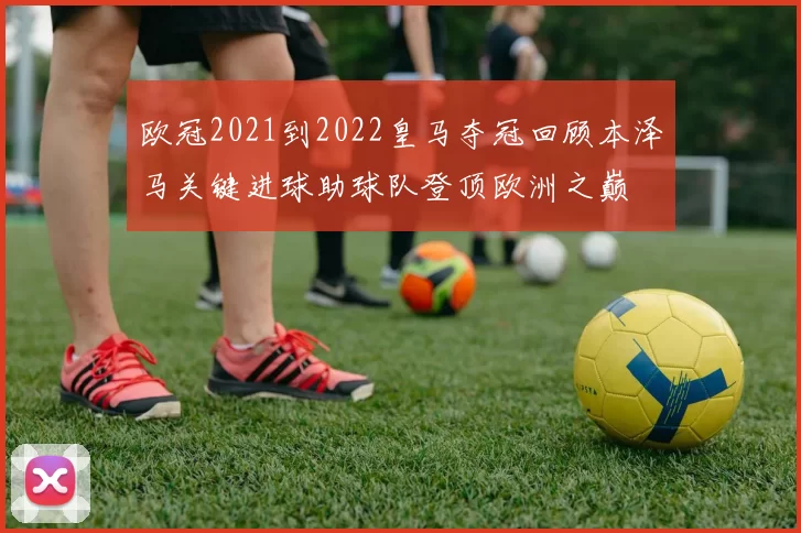 欧冠2021到2022皇马夺冠回顾本泽马关键进球助球队登顶欧洲之巅