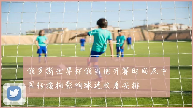 俄罗斯世界杯俄当地开赛时间及中国转播档影响球迷收看安排