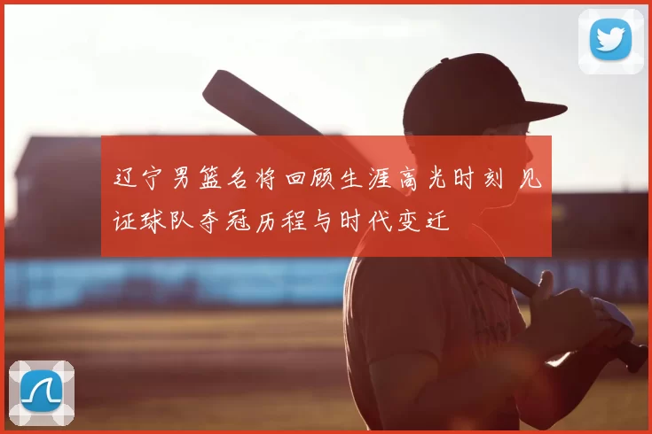 辽宁男篮名将回顾生涯高光时刻 见证球队夺冠历程与时代变迁