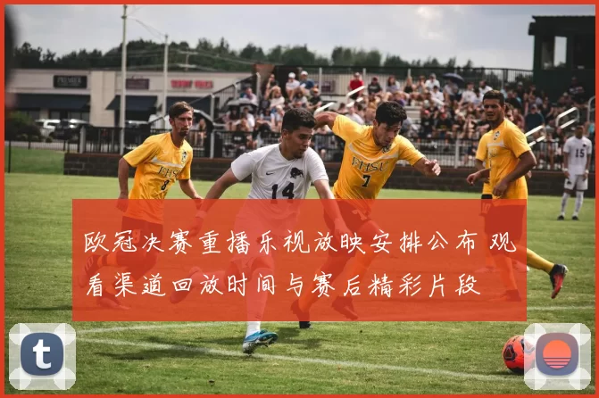 欧冠决赛重播乐视放映安排公布 观看渠道回放时间与赛后精彩片段