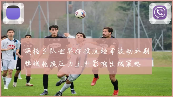 英格兰队世界杯投注赔率波动加剧锋线轮换压力上升影响出线策略