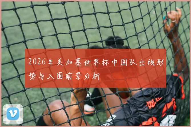 2026年美加墨世界杯中国队出线形势与入围前景分析