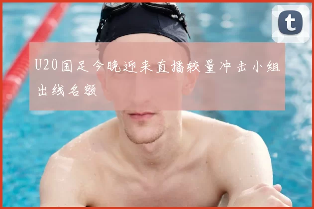 U20国足今晚迎来直播较量冲击小组出线名额