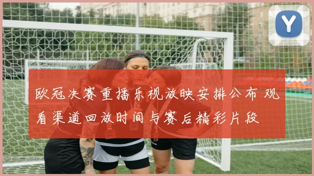 欧冠决赛重播乐视放映安排公布 观看渠道回放时间与赛后精彩片段