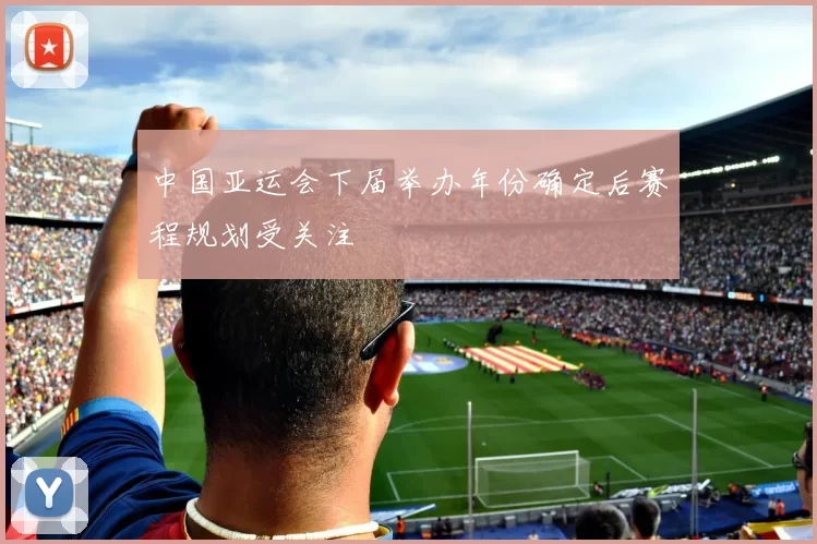 中国亚运会下届举办年份确定后赛程规划受关注