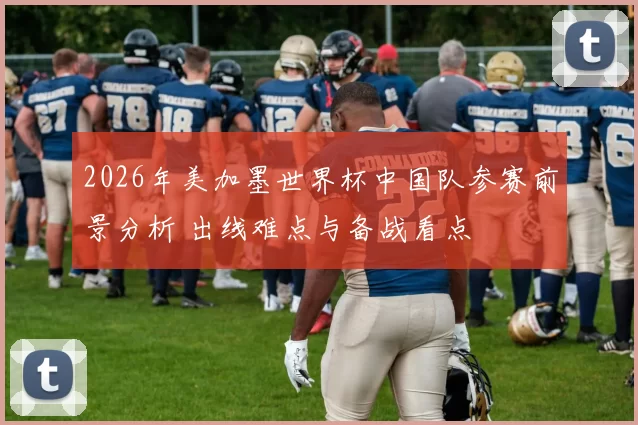 2026年美加墨世界杯中国队参赛前景分析 出线难点与备战看点
