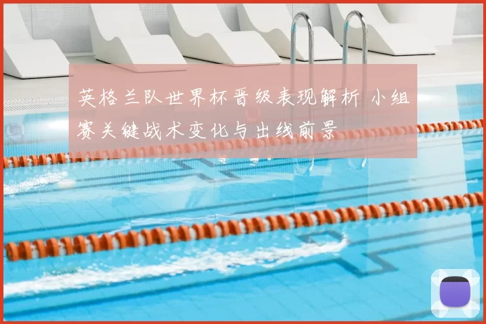 英格兰队世界杯晋级表现解析 小组赛关键战术变化与出线前景