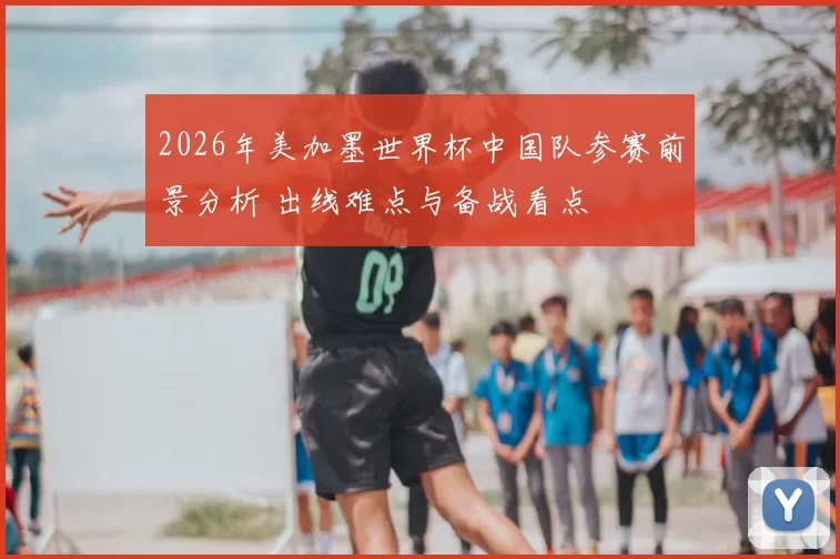 2026年美加墨世界杯中国队参赛前景分析 出线难点与备战看点
